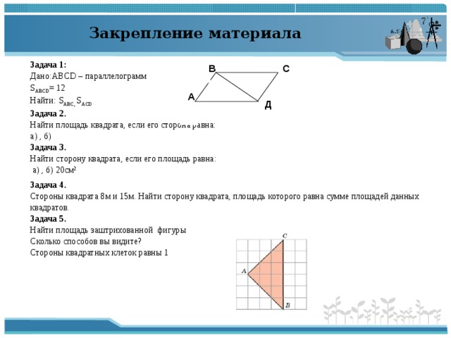 Закрепление материала В С Задача 1: Дано: ABCD – параллелограмм S ABCD = 12 Найти: S ABC , S ACD Задача 2. Найти площадь квадрата, если его сторона равна: а) , б)  Задача 3. Найти сторону квадрата, если его площадь равна:  а) , б) 20см² Задача 4. Стороны квадрата 8м и 15м. Найти сторону квадрата, площадь которого равна сумме площадей данных квадратов. Задача 5. Найти площадь заштрихованной фигуры Сколько способов вы видите? Стороны квадратных клеток равны 1 А Д ↖ 