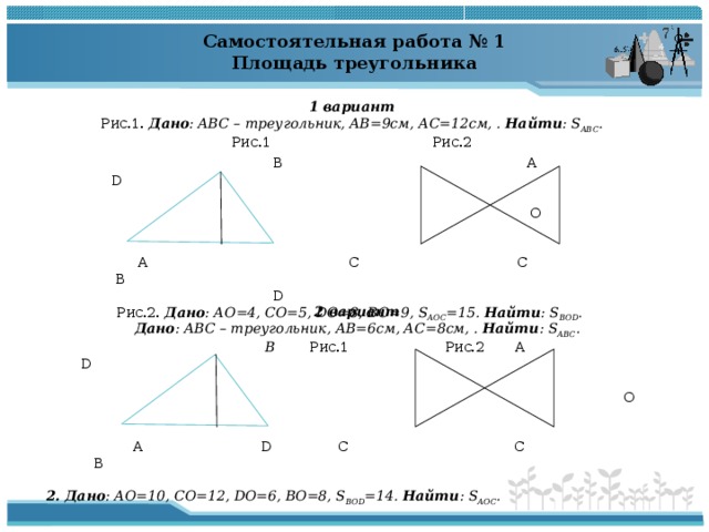 Самостоятельная работа № 1 Площадь треугольника  1 вариант Рис.1. Дано : ABC – треугольник, AB =9см, АС=12см, . Найти : S ABC . Рис.1 Рис.2  В A D  O  А С C B  D Рис.2. Дано :  АО=4, СО=5, DO =8, ВО=9, S AOC =15. Найти : S BOD .  2 вариант Дано : ABC – треугольник, AB =6см, АС=8см, . Найти : S ABC .  B Рис.1 Рис.2 A D  O  A D C C B 2. Дано :  АО=10, СО=12, DO =6, ВО=8, S BOD =14. Найти : S AOC .  