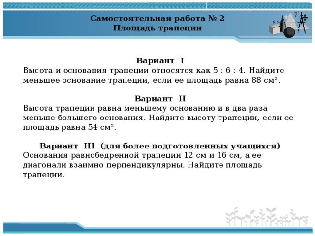 Самостоятельная работа № 2 Площадь трапеции  Вариант  I Высота и основания трапеции относятся как 5 : 6 : 4. Найдите меньшее основание трапеции, если ее площадь равна 88 см 2 . Вариант  II Высота трапеции равна меньшему основанию и в два раза меньше большего основания. Найдите высоту трапеции, если ее площадь равна 54 см 2 . Вариант  III  (для более подготовленных учащихся) Основания равнобедренной трапеции 12 см и 16 см, а ее диагонали взаимно перпендикулярны. Найдите площадь трапеции. 