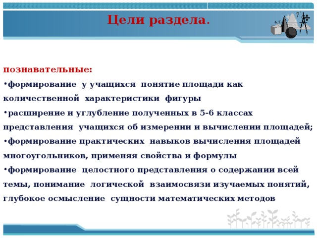 Цели раздела . познавательные: формирование у учащихся понятие площади как количественной характеристики фигуры расширение и углубление полученных в 5-6 классах представления учащихся об измерении и вычислении площадей; формирование практических навыков вычисления площадей многоугольников, применяя свойства и формулы формирование целостного представления о содержании всей темы, понимание логической взаимосвязи изучаемых понятий, глубокое осмысление сущности математических методов 