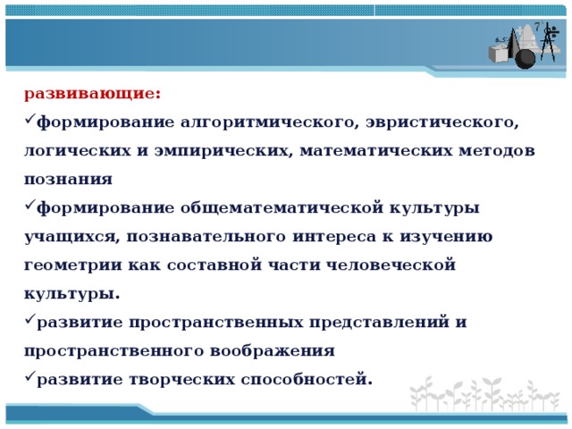 развивающие: формирование алгоритмического, эвристического, логических и эмпирических, математических методов познания формирование общематематической культуры учащихся, познавательного интереса к изучению геометрии как составной части человеческой культуры. развитие пространственных представлений и пространственного воображения развитие творческих способностей. 