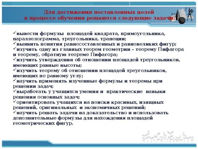 Для достижения поставленных целей в процессе обучения решаются следующие задачи:  вывести формулы площадей квадрата, прямоугольника, параллелограмма, треугольника, трапеции; выявить понятия равносоставленных и равновеликих фигур; изучить одну из главных теорем геометрии – теорему Пифагора и теорему, обратную теореме Пифагора; изучить утверждения об отношении площадей треугольников, имеющих равные высоты; изучить теорему об отношении площадей треугольников, имеющих по равному углу; научить применять изученные формулы и теоремы при решении задач; выработать у учащихся умения и практические навыки решения основных задач; ориентировать учащихся на поиски красивых, изящных решений, оригинальных и экономичных решений; научить решать задачи на доказательство и использовать дополнительные формулы для нахождения площадей геометрических фигур. 