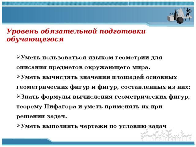 Уровень обязательной подготовки обучающегося   Уметь пользоваться языком геометрии для описания предметов окружающего мира. Уметь вычислять значения площадей основных геометрических фигур и фигур, составленных из них; Знать формулы вычисления геометрических фигур, теорему Пифагора и уметь применять их при решении задач. Уметь выполнять чертежи по условию задач Уметь пользоваться языком геометрии для описания предметов окружающего мира. Уметь вычислять значения площадей основных геометрических фигур и фигур, составленных из них; Знать формулы вычисления геометрических фигур, теорему Пифагора и уметь применять их при решении задач. Уметь выполнять чертежи по условию задач  