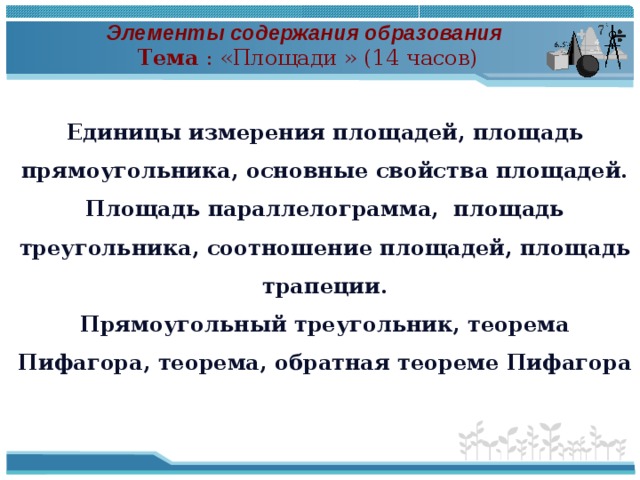 Элементы содержания образования Тема : «Площади » (14 часов) Единицы измерения площадей, площадь прямоугольника, основные свойства площадей. Площадь параллелограмма, площадь треугольника, соотношение площадей, площадь трапеции. Прямоугольный треугольник, теорема Пифагора, теорема, обратная теореме Пифагора  