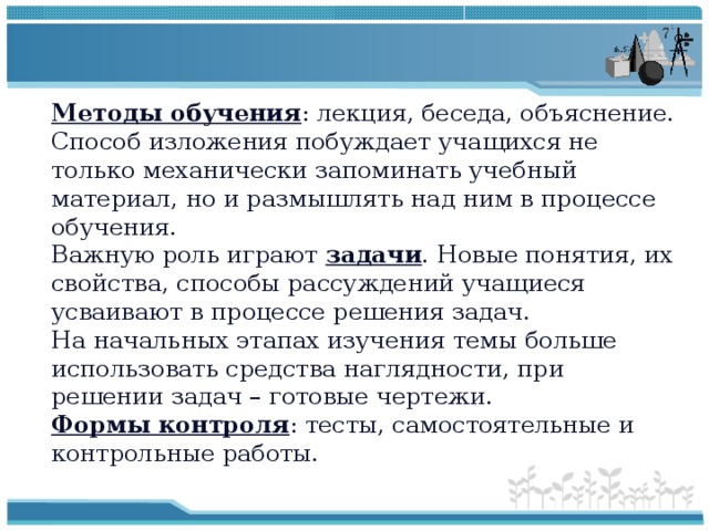 Методы обучения : лекция, беседа, объяснение. Способ изложения побуждает учащихся не только механически запоминать учебный материал, но и размышлять над ним в процессе обучения. Важную роль играют задачи . Новые понятия, их свойства, способы рассуждений учащиеся усваивают в процессе решения задач. На начальных этапах изучения темы больше использовать средства наглядности, при решении задач – готовые чертежи. Формы контроля : тесты, самостоятельные и контрольные работы. 