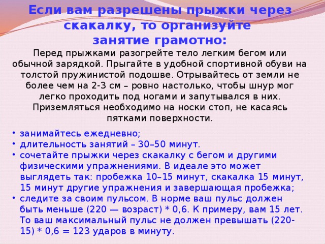 Если вам разрешены прыжки через скакалку, то организуйте занятие грамотно: Перед прыжками разогрейте тело легким бегом или обычной зарядкой. Прыгайте в удобной спортивной обуви на толстой пружинистой подошве. Отрывайтесь от земли не более чем на 2-3 см – ровно настолько, чтобы шнур мог легко проходить под ногами и запутывался в них. Приземляться необходимо на носки стоп, не касаясь пятками поверхности. занимайтесь ежедневно; длительность занятий – 30–50 минут. сочетайте прыжки через скакалку с бегом и другими физическими упражнениями. В идеале это может выглядеть так: пробежка 10–15 минут, скакалка 15 минут, 15 минут другие упражнения и завершающая пробежка; следите за своим пульсом. В норме ваш пульс должен быть меньше (220 — возраст) * 0,6. К примеру, вам 15 лет. То ваш максимальный пульс не должен превышать (220-15) * 0,6 = 123 ударов в минуту. 