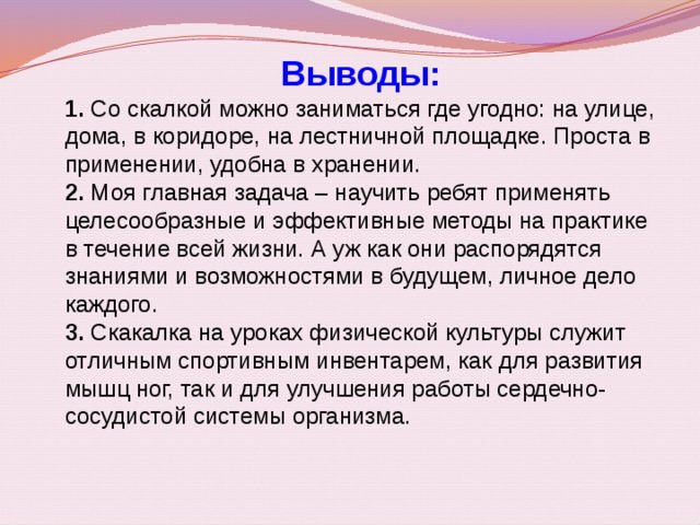 Выводы: 1.  Со скалкой можно заниматься где угодно: на улице, дома, в коридоре, на лестничной площадке. Проста в применении, удобна в хранении.   2.  Моя главная задача – научить ребят применять целесообразные и эффективные методы на практике в течение всей жизни. А уж как они распорядятся знаниями и возможностями в будущем, личное дело каждого.  3.  Скакалка на уроках физической культуры служит отличным спортивным инвентарем, как для развития мышц ног, так и для улучшения работы сердечно-сосудистой системы организма.   