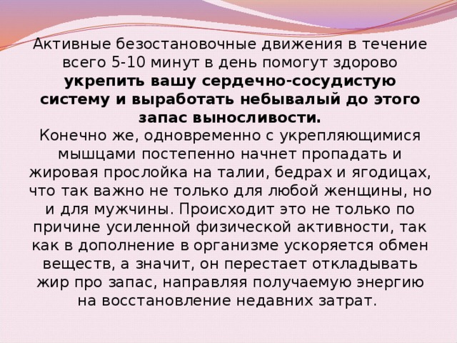 Активные безостановочные движения в течение всего 5-10 минут в день помогут здорово укрепить вашу сердечно-сосудистую систему и выработать небывалый до этого запас выносливости. Конечно же, одновременно с укрепляющимися мышцами постепенно начнет пропадать и жировая прослойка на талии, бедрах и ягодицах, что так важно не только для любой женщины, но и для мужчины. Происходит это не только по причине усиленной физической активности, так как в дополнение в организме ускоряется обмен веществ, а значит, он перестает откладывать жир про запас, направляя получаемую энергию на восстановление недавних затрат.  