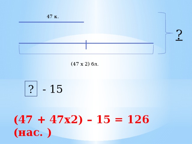 47 к. ? (47 х 2) бл. - 15 ? (47 + 47х2) – 15 = 126 (нас. ) 