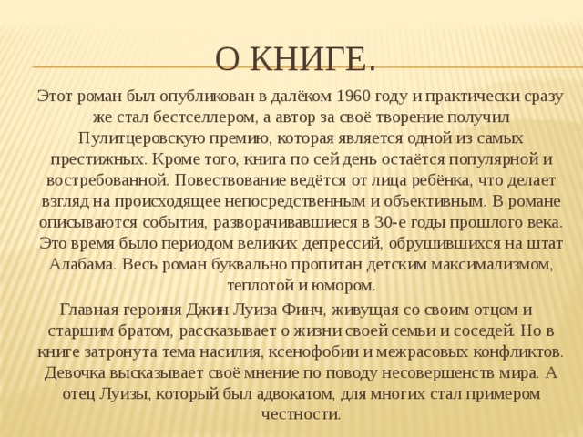 О книге .  Этот роман был опубликован в далёком 1960 году и практически сразу же стал бестселлером, а автор за своё творение получил Пулитцеровскую премию, которая является одной из самых престижных. Кроме того, книга по сей день остаётся популярной и востребованной. Повествование ведётся от лица ребёнка, что делает взгляд на происходящее непосредственным и объективным. В романе описываются события, разворачивавшиеся в 30-е годы прошлого века. Это время было периодом великих депрессий, обрушившихся на штат Алабама. Весь роман буквально пропитан детским максимализмом, теплотой и юмором. Главная героиня Джин Луиза Финч, живущая со своим отцом и старшим братом, рассказывает о жизни своей семьи и соседей. Но в книге затронута тема насилия, ксенофобии и межрасовых конфликтов. Девочка высказывает своё мнение по поводу несовершенств мира. А отец Луизы, который был адвокатом, для многих стал примером честности. 
