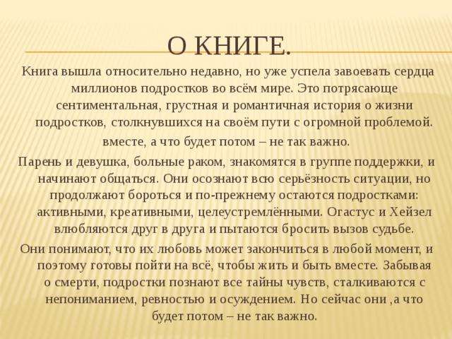 О книге.  Книга вышла относительно недавно, но уже успела завоевать сердца миллионов подростков во всём мире. Это потрясающе сентиментальная, грустная и романтичная история о жизни подростков, столкнувшихся на своём пути с огромной проблемой. вместе, а что будет потом – не так важно. Парень и девушка, больные раком, знакомятся в группе поддержки, и начинают общаться. Они осознают всю серьёзность ситуации, но продолжают бороться и по-прежнему остаются подростками: активными, креативными, целеустремлёнными. Огастус и Хейзел влюбляются друг в друга и пытаются бросить вызов судьбе. Они понимают, что их любовь может закончиться в любой момент, и поэтому готовы пойти на всё, чтобы жить и быть вместе. Забывая о смерти, подростки познают все тайны чувств, сталкиваются с непониманием, ревностью и осуждением. Но сейчас они ,а что будет потом – не так важно. 
