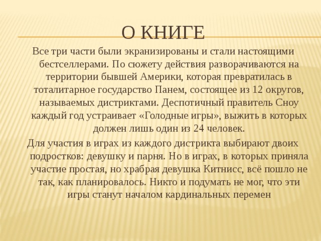 О книге Все три части были экранизированы и стали настоящими бестселлерами. По сюжету действия разворачиваются на территории бывшей Америки, которая превратилась в тоталитарное государство Панем, состоящее из 12 округов, называемых дистриктами. Деспотичный правитель Сноу каждый год устраивает «Голодные игры», выжить в которых должен лишь один из 24 человек. Для участия в играх из каждого дистрикта выбирают двоих подростков: девушку и парня. Но в играх, в которых приняла участие простая, но храбрая девушка Китнисс, всё пошло не так, как планировалось. Никто и подумать не мог, что эти игры станут началом кардинальных перемен 