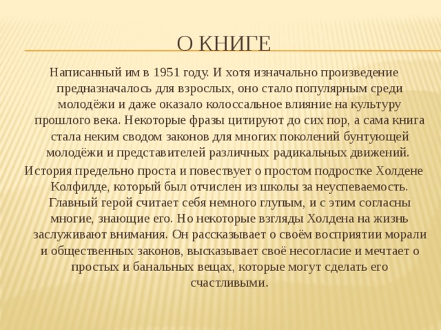 О книге Написанный им в 1951 году. И хотя изначально произведение предназначалось для взрослых, оно стало популярным среди молодёжи и даже оказало колоссальное влияние на культуру прошлого века. Некоторые фразы цитируют до сих пор, а сама книга стала неким сводом законов для многих поколений бунтующей молодёжи и представителей различных радикальных движений. История предельно проста и повествует о простом подростке Холдене Колфилде, который был отчислен из школы за неуспеваемость. Главный герой считает себя немного глупым, и с этим согласны многие, знающие его. Но некоторые взгляды Холдена на жизнь заслуживают внимания. Он рассказывает о своём восприятии морали и общественных законов, высказывает своё несогласие и мечтает о простых и банальных вещах, которые могут сделать его счастливыми . 