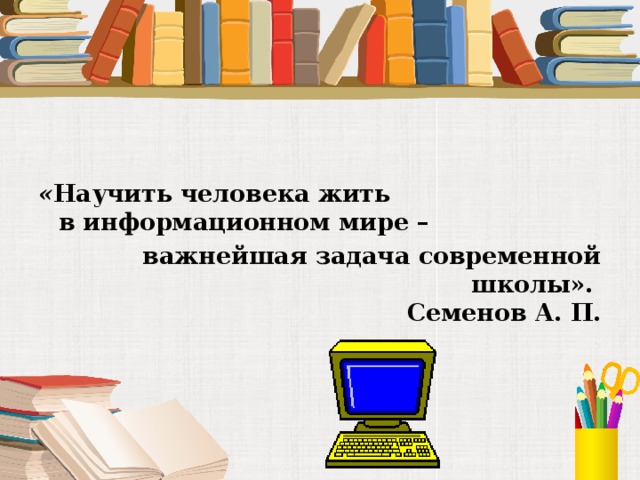 « Научить человека жить в информационном мире –  важнейшая задача современной школы».  Семенов А. П. 
