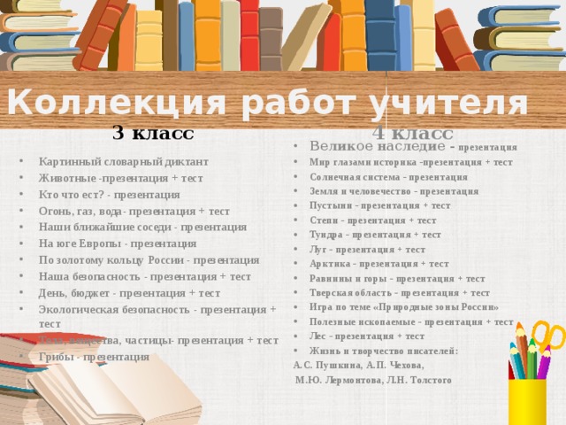 Коллекция работ учителя 3 класс 4 класс Великое наследие -  презентация Мир глазами историка -презентация + тест Солнечная система - презентация Земля и человечество - презентация Пустыни - презентация + тест Степи - презентация + тест Тундра - презентация + тест Луг - презентация + тест Арктика - презентация + тест Равнины и горы - презентация + тест Тверская область - презентация + тест Игра по теме «Природные зоны России» Полезные ископаемые - презентация + тест Лес - презентация + тест Жизнь и творчество писателей: А.С. Пушкина, А.П. Чехова,  М.Ю. Лермонтова, Л.Н. Толстого    Картинный словарный диктант Животные -презентация + тест Кто что ест? - презентация Огонь, газ, вода- презентация + тест Наши ближайшие соседи - презентация На юге Европы - презентация По золотому кольцу России - презентация Наша безопасность - презентация + тест День, бюджет - презентация + тест Экологическая безопасность - презентация + тест Тела, вещества, частицы- презентация + тест Грибы - презентация  