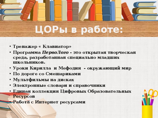 ЦОРы в работе: Тренажер « Клавиатор» Программа ПервоЛого - это открытая творческая среда, разработанная специально младших школьников. Уроки Кирилла и Мефодия - окружающий мир По дороге со Смешариками Мультфильмы на дисках Электронные словари и справочники Единая коллекция Цифровых Образовательных Ресурсов Работа с Интернет ресурсами   