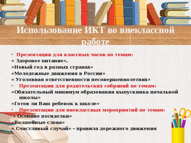 Использование ИКТ во внеклассной работе Презентации для классных часов по темам: « Здоровое питание», «Новый год в разных странах» «Молодежные движения в России» « Уголовная ответственности несовершеннолетних» Презентации для родительских собраний по темам: «Обязательный минимум образования выпускника начальной школы» «Готов ли Ваш ребенок к школе» Презентации для внеклассных мероприятий по темам:  « Осенние посиделки» «Волшебные слова» « Счастливый случай» – правила дорожного движения   