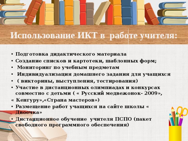Использование ИКТ в работе учителя: Подготовка дидактического материала Создание списков и картотеки, шаблонных форм;  Мониторинг по учебным предметам  Индивидуализация домашнего задания для учащихся  ( викторины, выступления, тестирования) Участие в дистанционных олимпиадах и конкурсах совместно с детьми ( « Русский медвежонок- 2009», « Кенгуру»,«Страна мастеров») Размещение работ учащихся на сайте школы « Двоечка» Дистанционное обучение учителя ПСПО (пакет свободного программного обеспечения) 