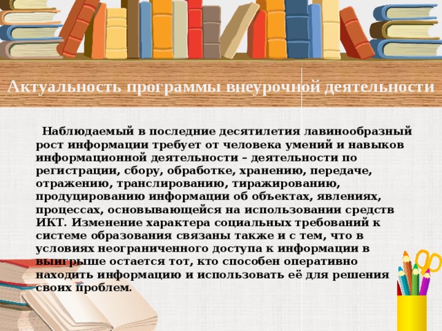 Актуальность программы внеурочной деятельности   Наблюдаемый в последние десятилетия лавинообразный рост информации требует от человека умений и навыков информационной деятельности – деятельности по регистрации, сбору, обработке, хранению, передаче, отражению, транслированию, тиражированию, продуцированию информации об объектах, явлениях, процессах, основывающейся на использовании средств ИКТ. Изменение характера социальных требований к системе образования связаны также и с тем, что в условиях неограниченного доступа к информации в выигрыше остается тот, кто способен оперативно находить информацию и использовать её для решения своих проблем.   