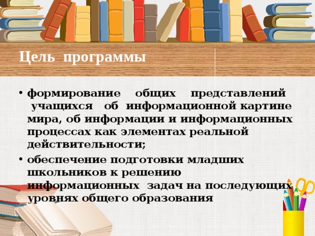Цель программы   формирование общих представлений учащихся об информационной картине мира, об информации и информационных  процессах как элементах реальной действительности; обеспечение подготовки младших школьников к решению информационных задач на последующих уровнях общего образования      