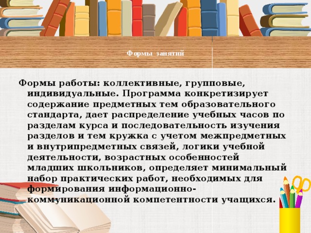  Формы занятий   Формы работы: коллективные, групповые, индивидуальные. Программа конкретизирует содержание предметных тем образовательного стандарта, дает распределение учебных часов по разделам курса и последовательность изучения разделов и тем кружка с учетом межпредметных и внутрипредметных связей, логики учебной деятельности, возрастных особенностей младших школьников, определяет минимальный набор практических работ, необходимых для формирования информационно-коммуникационной компетентности учащихся.   