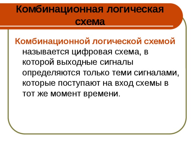 Комбинационная логическая схема Комбинационной логической схемой называется цифровая схема, в которой выходные сигналы определяются только теми сигналами, которые поступают на вход схемы в тот же момент времени. 