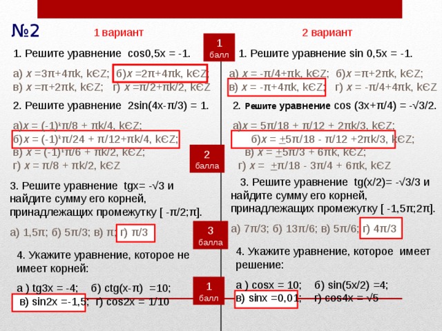 № 2 2 вариант 1 вариант 1 балл  1. Решите уравнение sin 0,5x = -1. 1. Решите уравнение cos0,5x = -1. а) х = - π/4+πk, kЄZ; б) х =π+2πk, kЄZ; в) х = -π+4πk, kЄZ; г) х = -π/4+4πk, kЄZ а) х =3 π+4πk, kЄZ; б) х =2π+4πk, kЄZ; в) х =π+2πk, kЄZ; г) х =π/2+πk/2, kЄZ 2. Решите  уравнение cos (3x+ π/4) = -√3/2. 2. Решите уравнение 2sin(4x- π/3) = 1. а) х = 5 π/18 + π/12 + 2πk/3, kЄZ; б) х = + 5π/18 - π/12  +2πk/3, kЄZ; в) х = + 5π/3 + 6πk, kЄZ; г) х =  + π/18 - 3π/4  + 6πk, kЄZ а) х = (-1) k π/8 + πk/4, kЄZ; б) х = (-1) k π/24 + π/12+ πk/4, kЄZ; в) х = (-1) k π/6 + πk/2, kЄZ; г) х = π/8 + πk/2, kЄZ 2 балла  3. Решите уравнение tg(х/2)= - √3/3 и найдите сумму его корней, принадлежащих промежутку [ -1,5π;2π]. а)  7π/3; б)  13π/6; в)  5π/6; г)  4π/3 3. Решите уравнение tgх= - √3 и найдите сумму его корней, принадлежащих промежутку [ -π/2;π]. а)  1,5π; б)  5π/3; в)  π; г)  π/3 3 балла 4. Укажите уравнение, которое имеет решение: а ) cosx = 10; б) sin(5x/2) =4; в) sinx =0,01; г) cos4x = √5 4. Укажите уравнение, которое не имеет корней: а ) tg3x = -4; б) ctg(x- π) =10; в) sin2x =-1,5; г) cos2x = 1/10 1 балл 