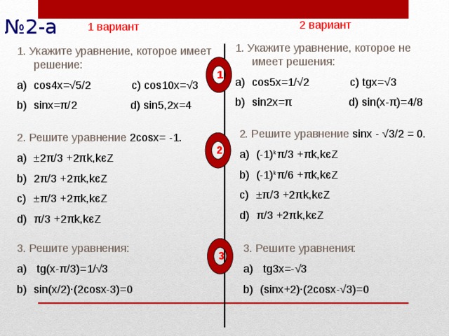 № 2-а 2 вариант 1 вариант 1. Укажите уравнение, которое не имеет решения: cos5x=1/ √2 c) tgx=√3 sin2x=π d) sin(x-π)=4/8    1. Укажите уравнение, которое имеет решение: cos4x= √5/2 c) cos10x=√3 sinx=π/2 d) sin5,2x=4    1 2. Решите уравнение sinx - √3/2 = 0. (-1) k π/3 +πk,kєZ (-1) k π/6 +πk,kєZ ±π/3 +2πk,kєZ π/3 +2πk,kєZ  2. Решите уравнение 2cosx= -1. ±2π/3 +2πk,kєZ 2π/3 +2πk,kєZ ±π/3 +2πk,kєZ π/3 +2πk,kєZ  2 3. Решите уравнения: 3. Решите уравнения:  tg(x- π/3)=1/ √3 sin(x/2) ·(2cosx-3)=0  tg3x =- √3 (sinx+2) ·(2cosx-√3)=0 3 