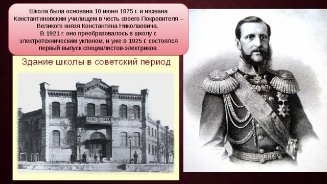 Школа была основана 10 июня 1875 г. и названа Константиновским училищем в честь своего Покровителя – Великого князя Константина Николаевича. В 1921 г. оно преобразовалось в школу с электротехническим уклоном, и уже в 1925 г. состоялся первый выпуск специалистов-электриков. 
