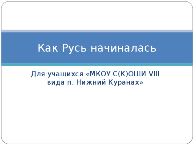 Как Русь начиналась Для учащихся «МКОУ С(К)ОШИ VIII вида п. Нижний Куранах» 