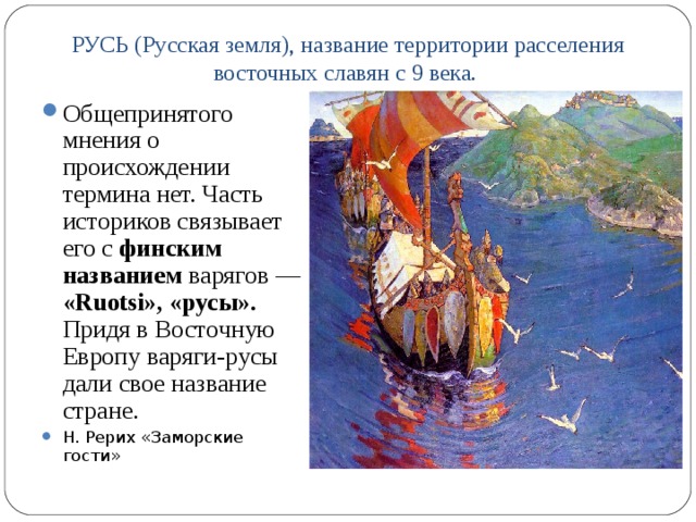 РУСЬ (Русская земля), название территории расселения восточных славян с 9 века.   Общепринятого мнения о происхождении термина нет. Часть историков связывает его с финским названием варягов — «Ruotsi», «русы». Придя в Восточную Европу варяги-русы дали свое название стране. Н. Рерих «Заморские гости»  