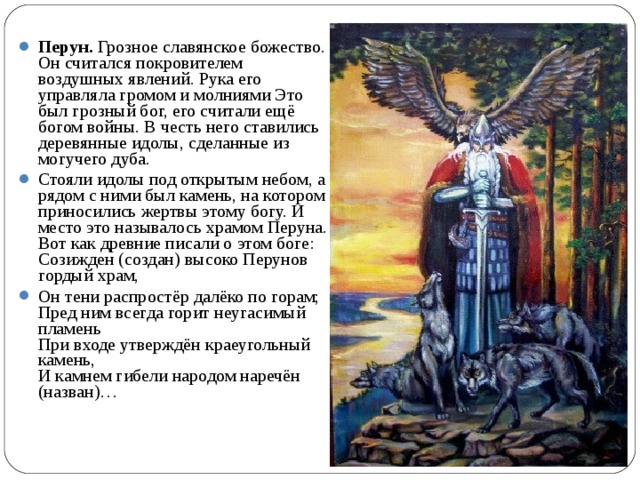 Перун. Грозное славянское божество. Он считался покровителем воздушных явлений. Рука его управляла громом и молниями Это был грозный бог, его считали ещё богом войны. В честь него ставились деревянные идолы, сделанные из могучего дуба. Стояли идолы под открытым небом, а рядом с ними был камень, на котором приносились жертвы этому богу. И место это называлось храмом Перуна. Вот как древние писали о этом боге: Созижден (создан) высоко Перунов гордый храм, Он тени распростёр далёко по горам;  Пред ним всегда горит неугасимый пламень  При входе утверждён краеугольный камень,  И камнем гибели народом наречён (назван)…   
