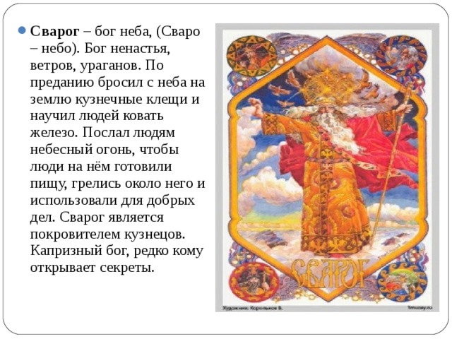 Сварог – бог неба, (Сваро – небо). Бог ненастья, ветров, ураганов. По преданию бросил с неба на землю кузнечные клещи и научил людей ковать железо. Послал людям небесный огонь, чтобы люди на нём готовили пищу, грелись около него и использовали для добрых дел. Сварог является покровителем кузнецов. Капризный бог, редко кому открывает секреты. 
