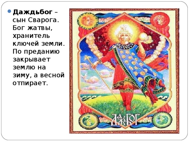 Даждьбог – сын Сварога. Бог жатвы, хранитель ключей земли. По преданию закрывает землю на зиму, а весной отпирает.  