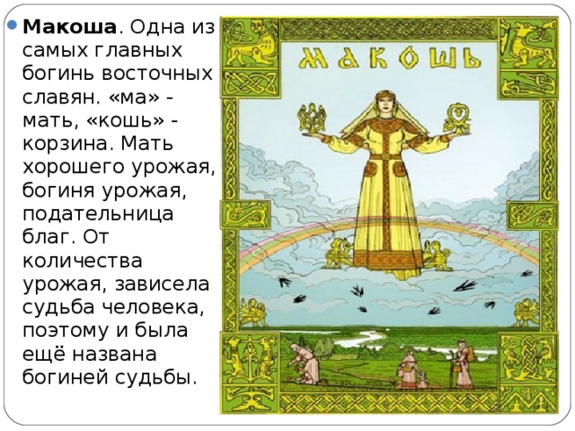 Макоша . Одна из самых главных богинь восточных славян. «ма» - мать, «кошь» - корзина. Мать хорошего урожая, богиня урожая, подательница благ. От количества урожая, зависела судьба человека, поэтому и была ещё названа богиней судьбы.  