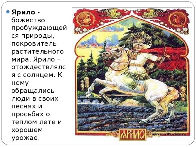 Ярило - божество пробуждающейся природы, покровитель растительного мира. Ярило – отождествлялся с солнцем. К нему обращались люди в своих песнях и просьбах о теплом лете и хорошем урожае.  