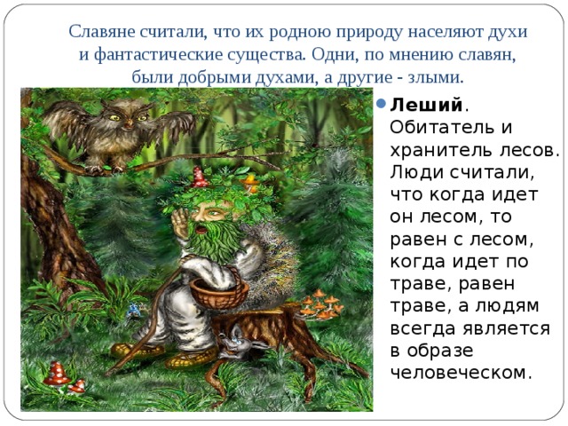 Славяне считали, что их родною природу населяют духи и фантастические существа. Одни, по мнению славян, были добрыми духами, а другие - злыми.   Леший . Обитатель и хранитель лесов. Люди считали, что когда идет он лесом, то равен с лесом, когда идет по траве, равен траве, а людям всегда является в образе человеческом.  