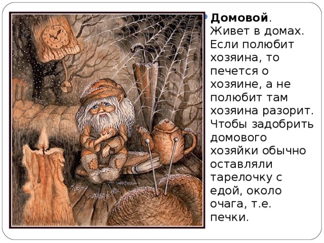 Домовой . Живет в домах. Если полюбит хозяина, то печется о хозяине, а не полюбит там хозяина разорит. Чтобы задобрить домового хозяйки обычно оставляли тарелочку с едой, около очага, т.е. печки.  