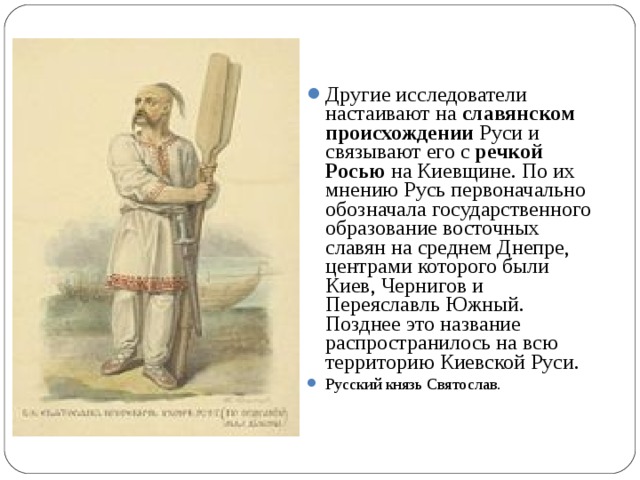 Другие исследователи настаивают на славянском происхождении Руси и связывают его с речкой Росью на Киевщине. По их мнению Русь первоначально обозначала государственного образование восточных славян на среднем Днепре, центрами которого были Киев, Чернигов и Переяславль Южный. Позднее это название распространилось на всю территорию Киевской Руси. Русский князь Святослав. 