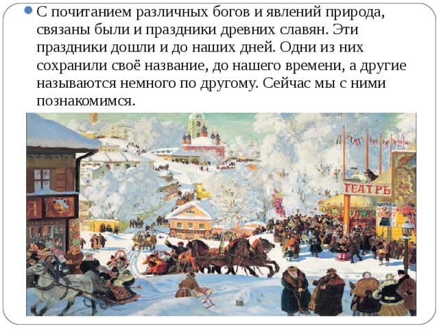 С почитанием различных богов и явлений природа, связаны были и праздники древних славян. Эти праздники дошли и до наших дней. Одни из них сохранили своё название, до нашего времени, а другие называются немного по другому. Сейчас мы с ними познакомимся.  