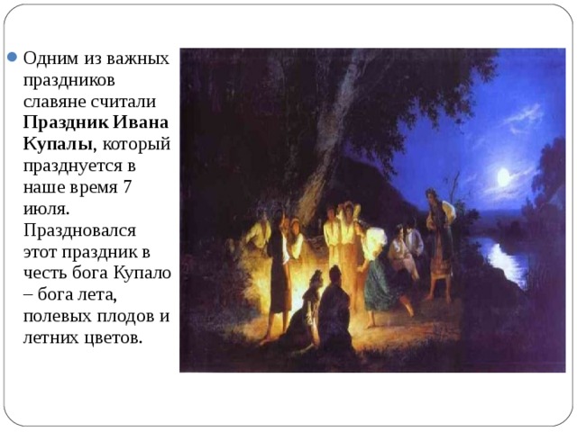 Одним из важных праздников славяне считали Праздник Ивана Купалы , который празднуется в наше время 7 июля. Праздновался этот праздник в честь бога Купало – бога лета, полевых плодов и летних цветов. 