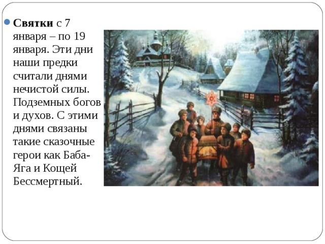 Святки с 7 января – по 19 января. Эти дни наши предки считали днями нечистой силы. Подземных богов и духов. С этими днями связаны такие сказочные герои как Баба-Яга и Кощей Бессмертный.  