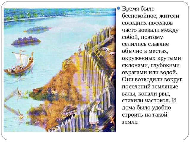 Время было беспокойное, жители соседних посёлков часто воевали между собой, поэтому селились славяне обычно в местах, окруженных крутыми склонами, глубокими оврагами или водой. Они возводили вокруг поселений земляные валы, копали рвы, ставили частокол. И дома было удобно строить на такой земле.  