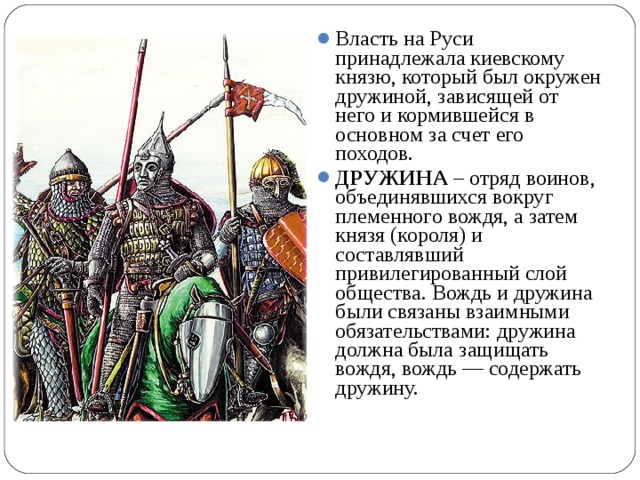 Власть на Руси принадлежала киевскому князю, который был окружен дружиной, зависящей от него и кормившейся в основном за счет его походов. ДРУЖИНА – отряд воинов, объединявшихся вокруг племенного вождя, а затем князя (короля) и составлявший привилегированный слой общества. Вождь и дружина были связаны взаимными обязательствами: дружина должна была защищать вождя, вождь — содержать дружину.   