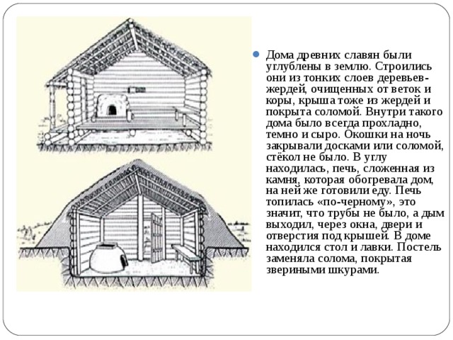 Дома древних славян были углублены в землю. Строились они из тонких слоев деревьев-жердей, очищенных от веток и коры, крыша тоже из жердей и покрыта соломой. Внутри такого дома было всегда прохладно, темно и сыро. Окошки на ночь закрывали досками или соломой, стёкол не было. В углу находилась, печь, сложенная из камня, которая обогревала дом, на ней же готовили еду. Печь топилась «по-черному», это значит, что трубы не было, а дым выходил, через окна, двери и отверстия под крышей. В доме находился стол и лавки. Постель заменяла солома, покрытая звериными шкурами.  