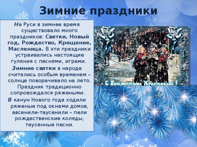 Зимние праздники Н а Руси в зимнее время существовало много праздников: Святки, Новый год, Рождество, Крещение, Масленица. В эти праздники устраивались настоящие гуляния с песнями, играми. З имние святки в народе считались особым временем – солнце поворачивало на лето. Праздник традиционно сопровождался ряжеными. В канун Нового года ходили ряженые под окнами домов, авсенили-таусенили – пели рождественские коляды, таусенные песни.