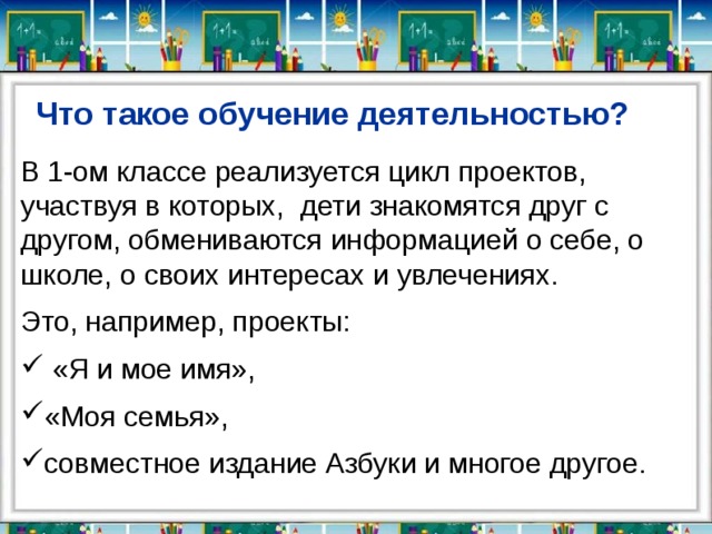 Что такое обучение деятельностью? В 1-ом классе реализуется цикл проектов, участвуя в которых, дети знакомятся друг с другом, обмениваются информацией о себе, о школе, о своих интересах и увлечениях. Это, например, проекты:  «Я и мое имя», «Моя семья», совместное издание Азбуки и многое другое. 