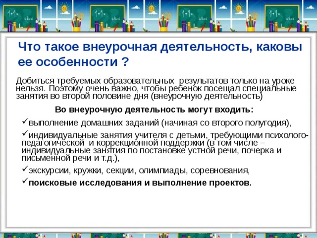 Что такое внеурочная деятельность, каковы ее особенности ? Добиться требуемых образовательных результатов только на уроке нельзя. Поэтому очень важно, чтобы ребенок посещал специальные занятия во второй половине дня (внеурочную деятельность)          Во внеурочную деятельность могут входить: выполнение домашних заданий (начиная со второго полугодия), индивидуальные занятия учителя с детьми, требующими психолого-педагогической  и коррекционной поддержки (в том числе – индивидуальные занятия по постановке устной речи, почерка и письменной речи и т.д.), экскурсии, кружки, секции, олимпиады, соревнования, поисковые исследования и выполнение проектов. выполнение домашних заданий (начиная со второго полугодия), индивидуальные занятия учителя с детьми, требующими психолого-педагогической  и коррекционной поддержки (в том числе – индивидуальные занятия по постановке устной речи, почерка и письменной речи и т.д.), экскурсии, кружки, секции, олимпиады, соревнования, поисковые исследования и выполнение проектов.            