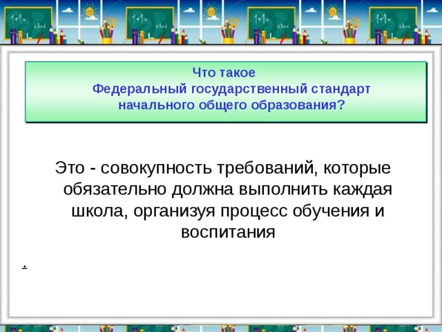 Что такое  Федеральный государственный стандарт  начального общего образования?  Это - совокупность требований, которые обязательно должна выполнить каждая школа, организуя процесс обучения и воспитания . 