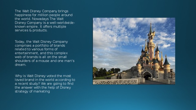 The Walt Disney Company brings happiness for million people around the world. Nowadays The Walt Disney Company is a well-worldwide-known empire. It offers multiple services & products. Today, the Walt Disney Company comprises a portfolio of brands related to various forms of entertainment, and this complex web of brands is all on the small shoulders of a mouse and one man’s dream. Why is Walt Disney voted the most loved brand in the world according to a recent study? We are going to find the answer with the help of Disney strategy of marketing 